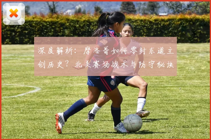 深度解析：摩洛哥如何零封东道主创历史？北美赛场战术与防守秘诀