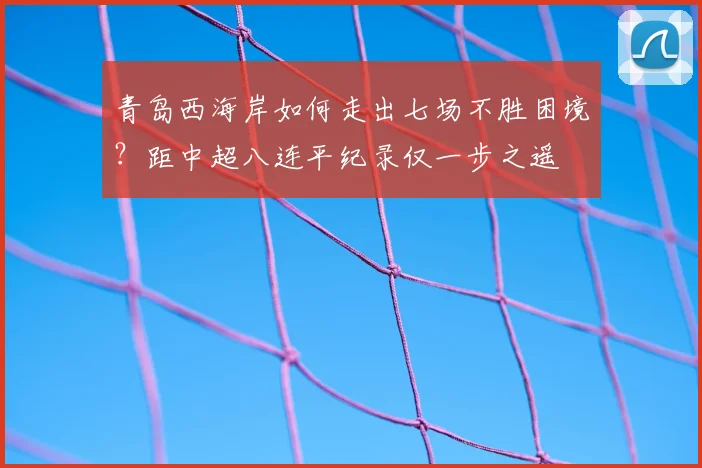 青岛西海岸如何走出七场不胜困境?距中超八连平纪录仅一步之遥