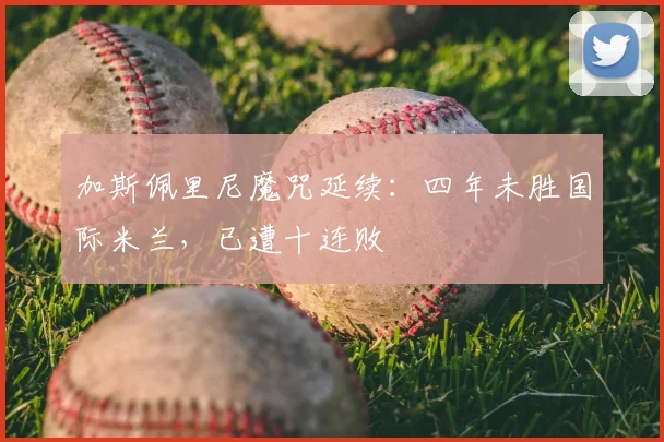 加斯佩里尼魔咒延续：四年未胜国际米兰，已遭十连败