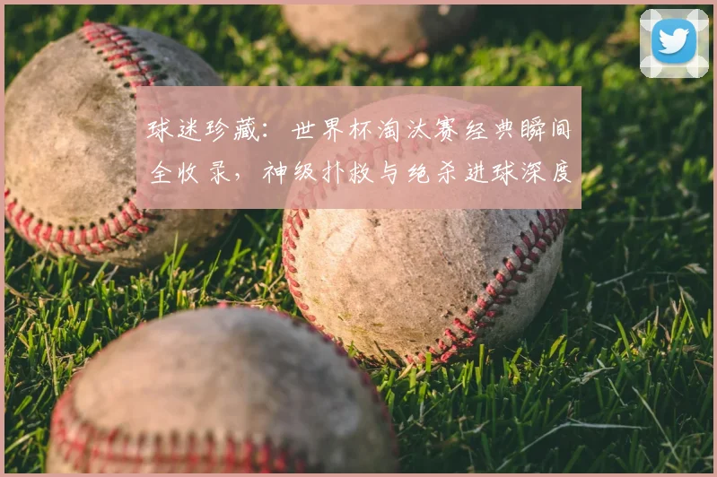 球迷珍藏:世界杯淘汰赛经典瞬间全收录,神级扑救与绝杀进球深度解析