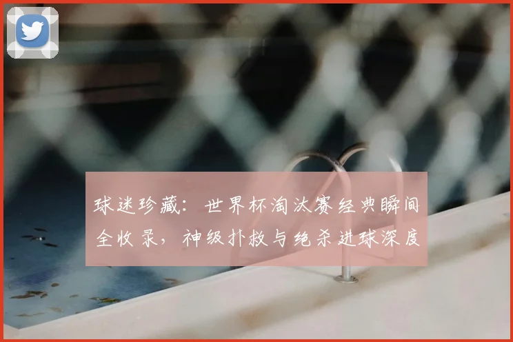 球迷珍藏：世界杯淘汰赛经典瞬间全收录，神级扑救与绝杀进球深度解析