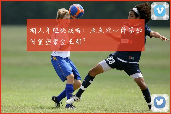 湖人年轻化战略:未来核心阵容如何重塑紫金王朝?